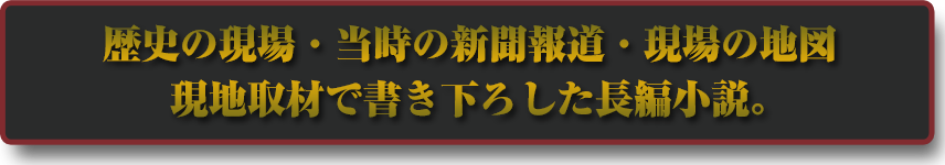 歴史の現場・当時の新聞報道・現場の地図　現地取材で書き下ろした長編小説