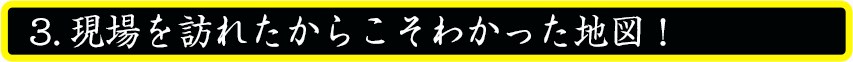 現場を訪れたからこそわかった地図！