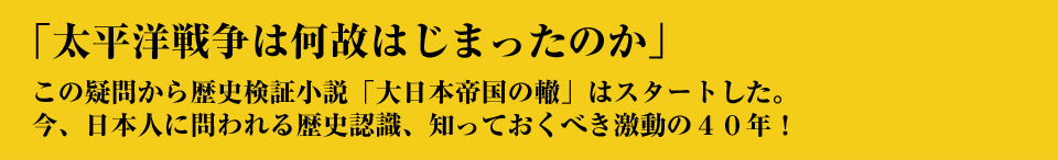 「太平洋戦争は何故はじまったか」この疑問から歴史検証小説「大日本帝国の轍」はスタートした。今、日本人に問われる歴史認識、知っておくべき激動の40年！